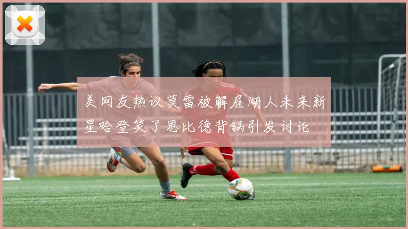 美网友热议莫雷被解雇湖人未来新星哈登笑了恩比德背锅引发讨论