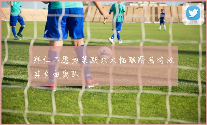 拜仁不愿为莱默尔大幅涨薪或将放其自由离队