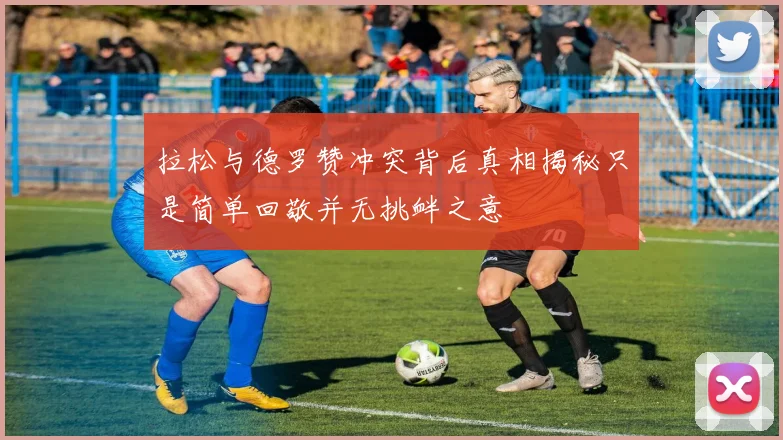 拉松与德罗赞冲突背后真相揭秘只是简单回敬并无挑衅之意