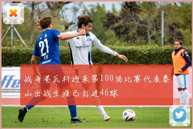 战海港瓦科迎来第100场比赛代表泰山出战生涯已打进46球