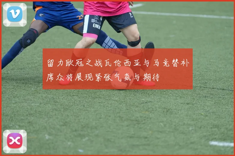 留力欧冠之战瓦伦西亚与马竞替补席众将展现紧张气氛与期待
