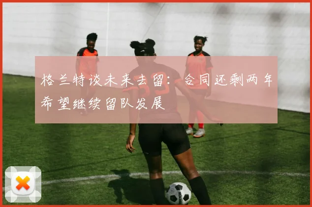 格兰特谈未来去留：合同还剩两年希望继续留队发展