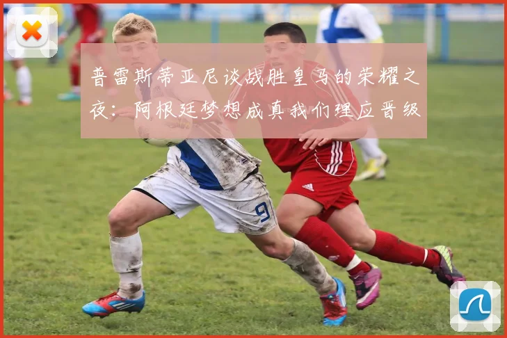 普雷斯蒂亚尼谈战胜皇马的荣耀之夜：阿根廷梦想成真我们理应晋级