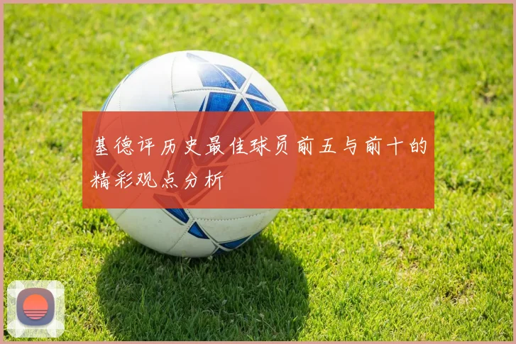 基德评历史最佳球员前五与前十的精彩观点分析