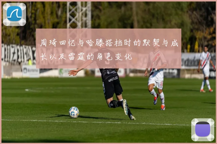 周琦回忆与哈滕搭档时的默契与成长以及雷霆的角色变化