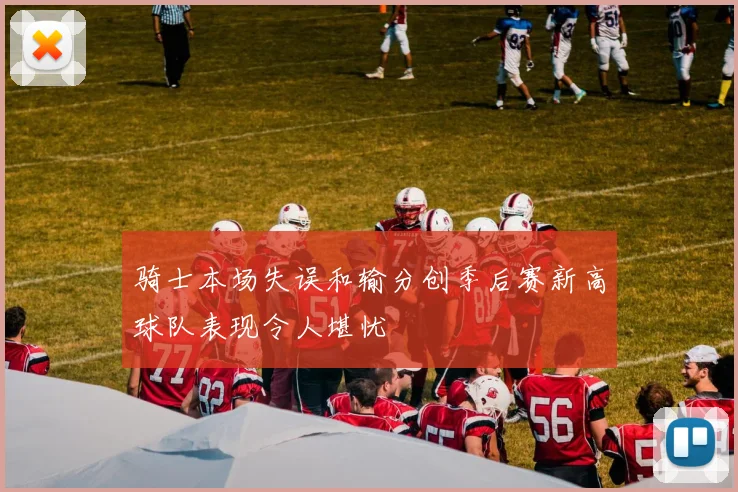 骑士本场失误和输分创季后赛新高球队表现令人堪忧