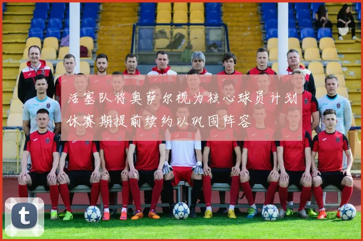 活塞队将奥萨尔视为核心球员计划休赛期提前续约以巩固阵容