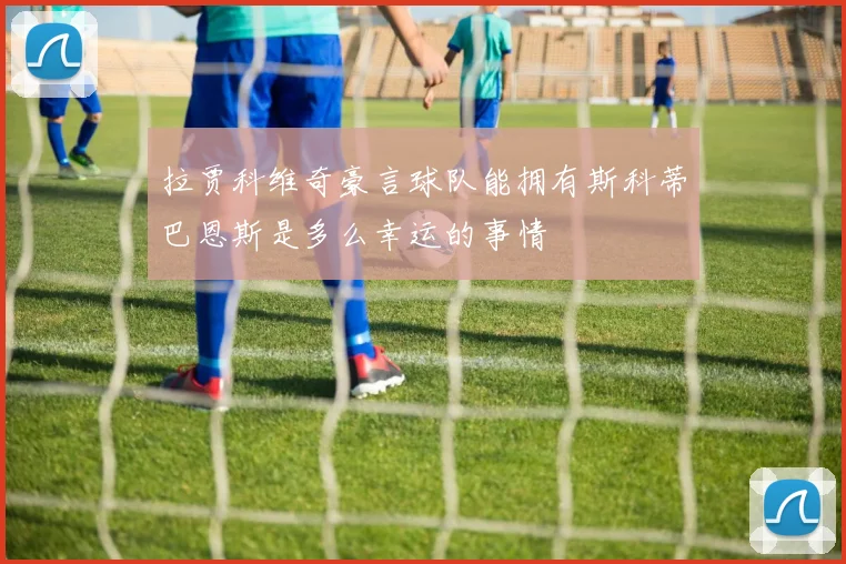 拉贾科维奇豪言球队能拥有斯科蒂巴恩斯是多么幸运的事情