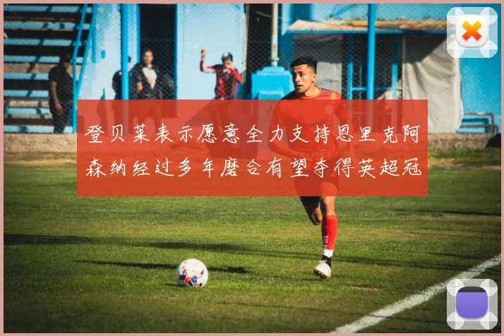 登贝莱表示愿意全力支持恩里克阿森纳经过多年磨合有望夺得英超冠军