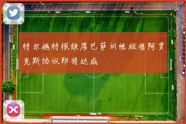 特尔施特根缺席巴萨训练租借阿贾克斯协议即将达成