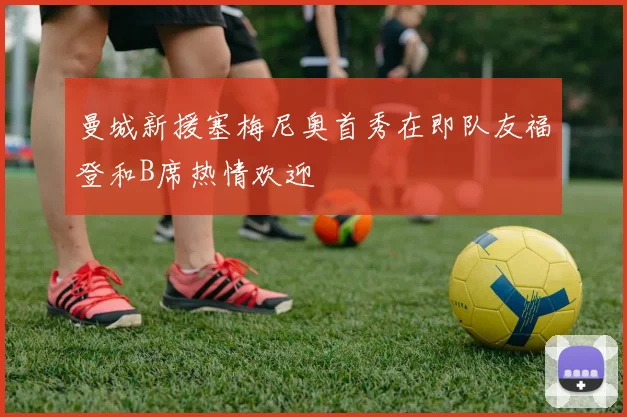 曼城新援塞梅尼奥首秀在即队友福登和B席热情欢迎