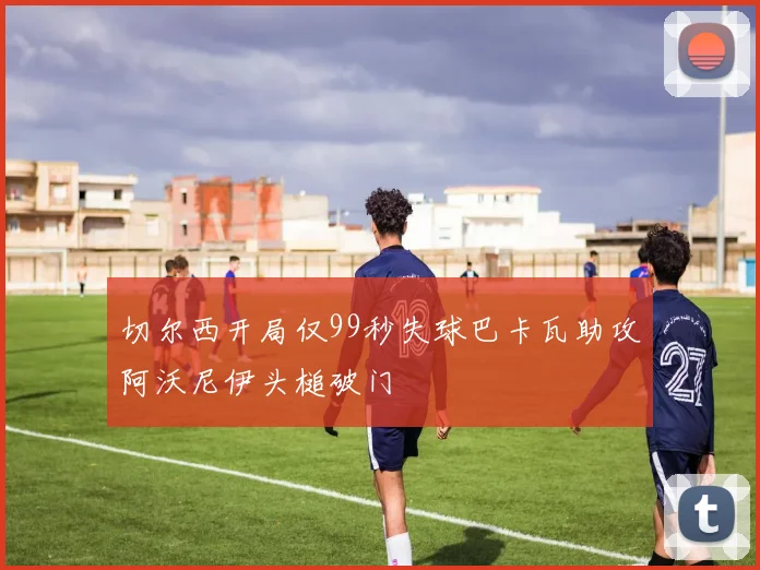 切尔西开局仅99秒失球巴卡瓦助攻阿沃尼伊头槌破门