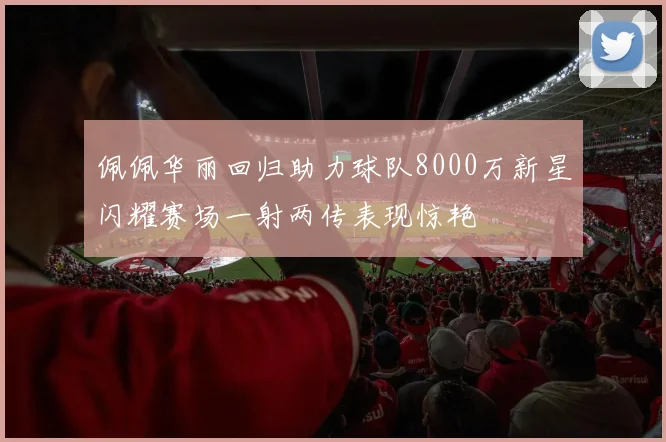 佩佩华丽回归助力球队8000万新星闪耀赛场一射两传表现惊艳