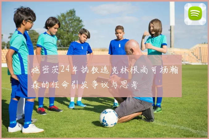 施密茨24年执教选克林根尚可杨瀚森的任命引发争议与思考