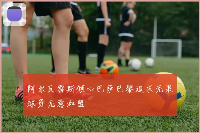 阿尔瓦雷斯倾心巴萨巴黎追求无果球员无意加盟