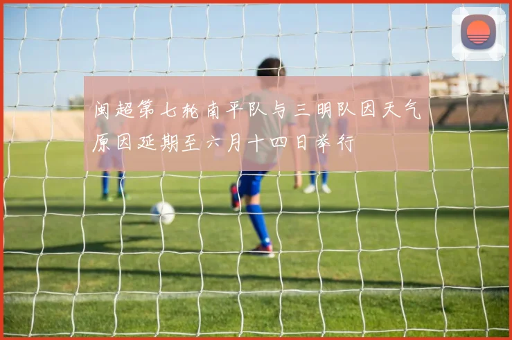 闽超第七轮南平队与三明队因天气原因延期至六月十四日举行