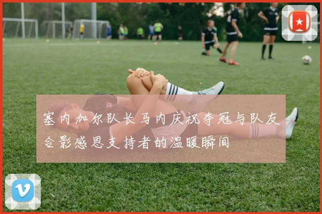 塞内加尔队长马内庆祝夺冠与队友合影感恩支持者的温暖瞬间