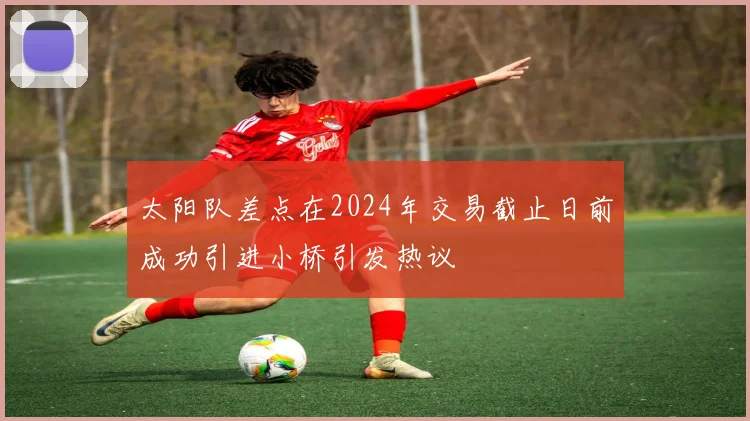 太阳队差点在2024年交易截止日前成功引进小桥引发热议